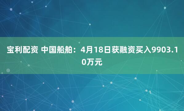 宝利配资 中国船舶：4月18日获融资买入9903.10万元