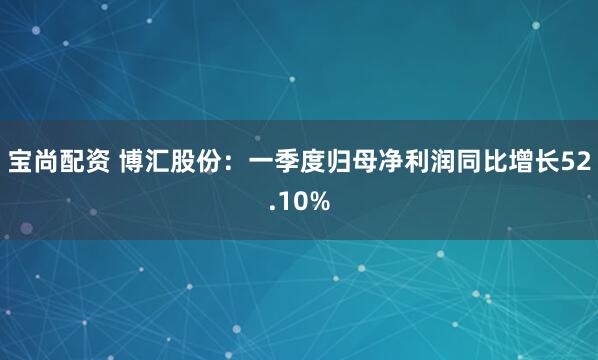 宝尚配资 博汇股份：一季度归母净利润同比增长52.10%