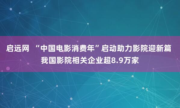 启远网  “中国电影消费年”启动助力影院迎新篇 我国影院相关企业超8.9万家