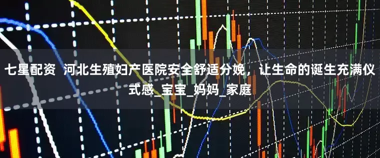 七星配资  河北生殖妇产医院安全舒适分娩，让生命的诞生充满仪式感_宝宝_妈妈_家庭