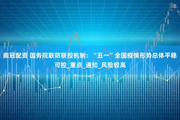 鼎冠配资 国务院联防联控机制：“五一”全国疫情形势总体平稳可控_重点_通知_风险较高