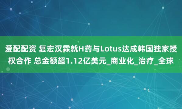 爱配配资 复宏汉霖就H药与Lotus达成韩国独家授权合作 总金额超1.12亿美元_商业化_治疗_全球