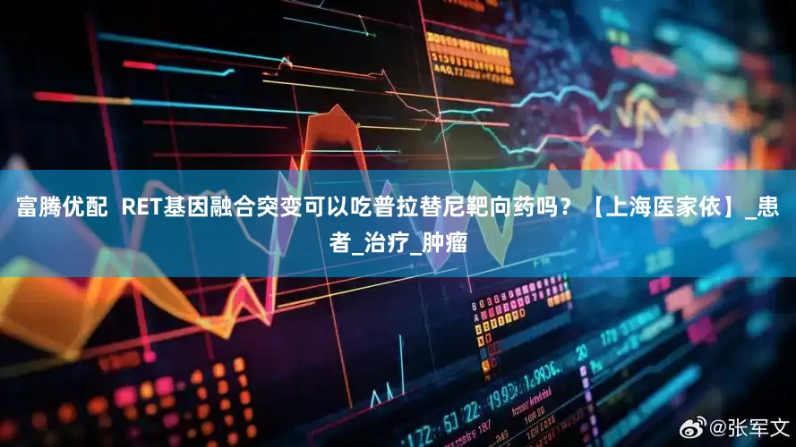 富腾优配  RET基因融合突变可以吃普拉替尼靶向药吗？【上海医家依】_患者_治疗_肿瘤