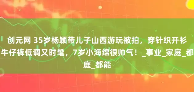 创元网 35岁杨颖带儿子山西游玩被拍，穿针织开衫搭牛仔裤低调又时髦，7岁小海绵很帅气！_事业_家庭_都能