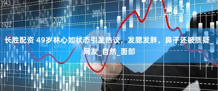 长胜配资 49岁林心如状态引发热议，发腮发胖，鼻子还被质疑_网友_自然_面部
