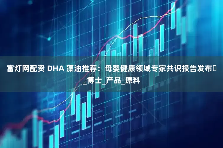 富灯网配资 DHA 藻油推荐：母婴健康领域专家共识报告发布​_博士_产品_原料