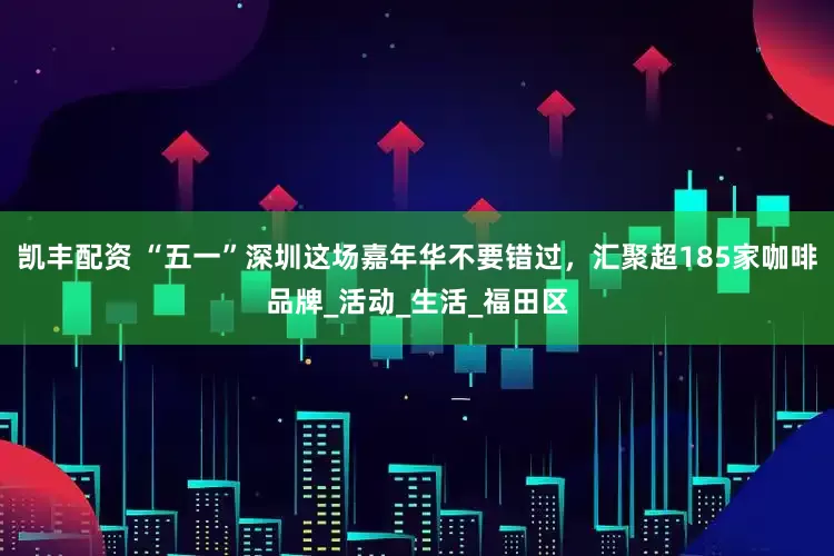 凯丰配资 “五一”深圳这场嘉年华不要错过，汇聚超185家咖啡品牌_活动_生活_福田区