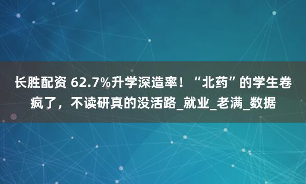 长胜配资 62.7%升学深造率！“北药”的学生卷疯了，不读研真的没活路_就业_老满_数据