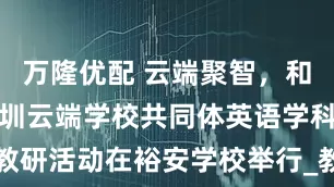 万隆优配 云端聚智，和合共生！深圳云端学校共同体英语学科线下教研活动在裕安学校举行_教学_water_廖春风