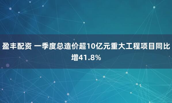 盈丰配资 一季度总造价超10亿元重大工程项目同比增41.8%