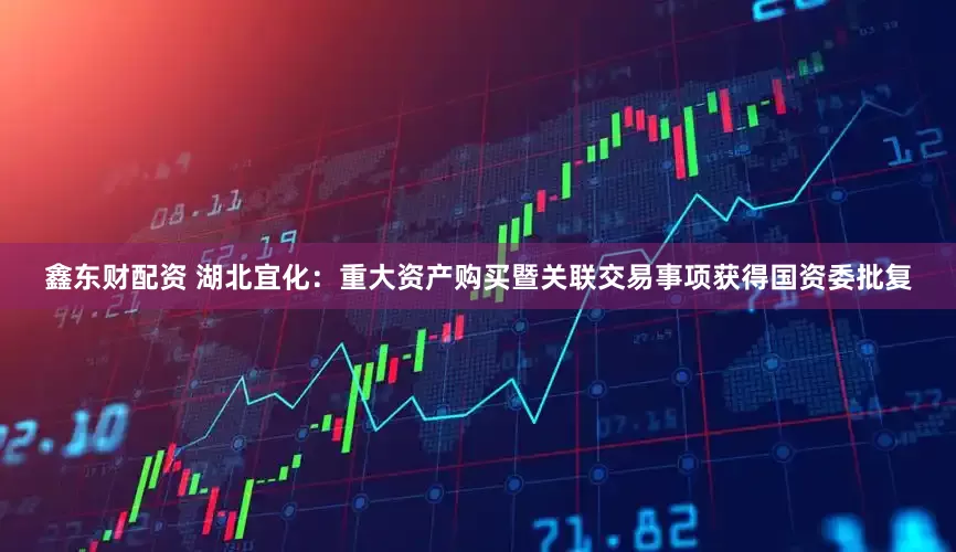 鑫东财配资 湖北宜化：重大资产购买暨关联交易事项获得国资委批复