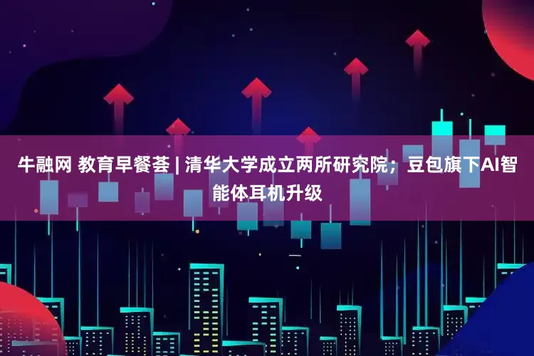 牛融网 教育早餐荟 | 清华大学成立两所研究院；豆包旗下AI智能体耳机升级