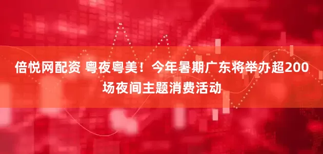 倍悦网配资 粤夜粤美！今年暑期广东将举办超200场夜间主题消费活动