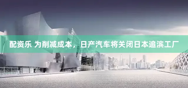 配资乐 为削减成本，日产汽车将关闭日本追滨工厂
