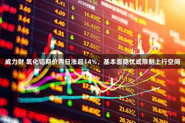 威力财 氧化铝期价两日涨超14%，基本面隐忧或限制上行空间