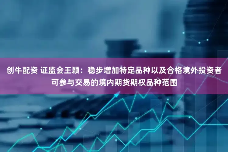 创牛配资 证监会王颖：稳步增加特定品种以及合格境外投资者可参与交易的境内期货期权品种范围
