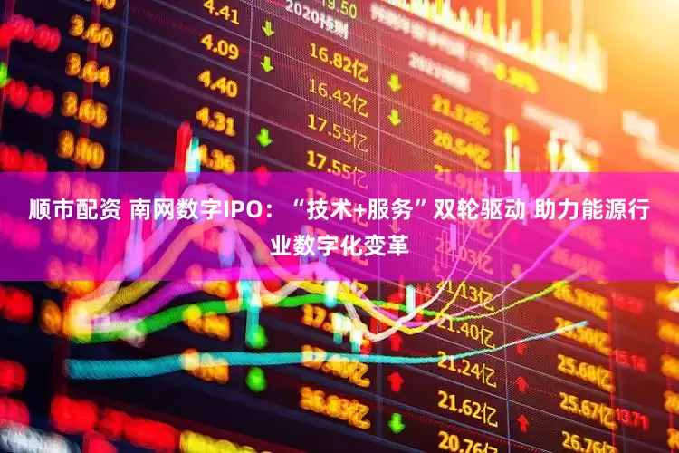 顺市配资 南网数字IPO：“技术+服务”双轮驱动 助力能源行业数字化变革