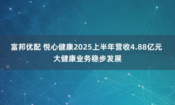 富邦优配 悦心健康2025上半年营收4.88亿元 大健康业务稳步发展