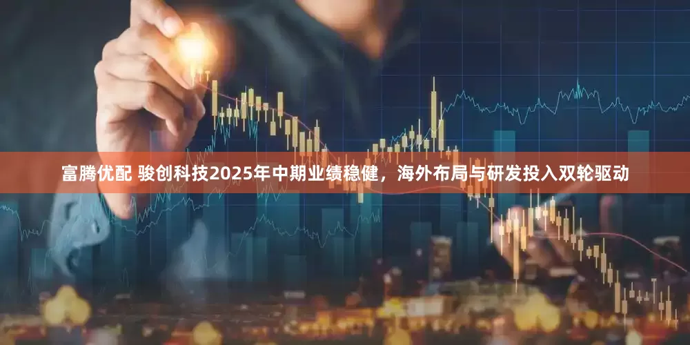 富腾优配 骏创科技2025年中期业绩稳健，海外布局与研发投入双轮驱动