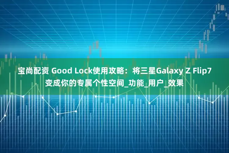 宝尚配资 Good Lock使用攻略：将三星Galaxy Z Flip7变成你的专属个性空间_功能_用户_效果