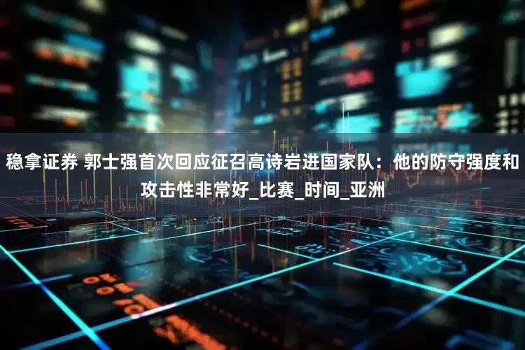 稳拿证券 郭士强首次回应征召高诗岩进国家队：他的防守强度和攻击性非常好_比赛_时间_亚洲