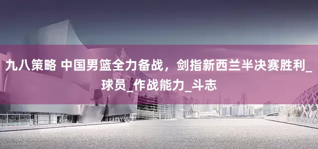 九八策略 中国男篮全力备战，剑指新西兰半决赛胜利_球员_作战能力_斗志