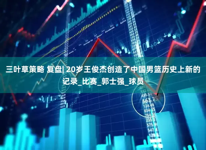三叶草策略 复盘| 20岁王俊杰创造了中国男篮历史上新的记录_比赛_郭士强_球员