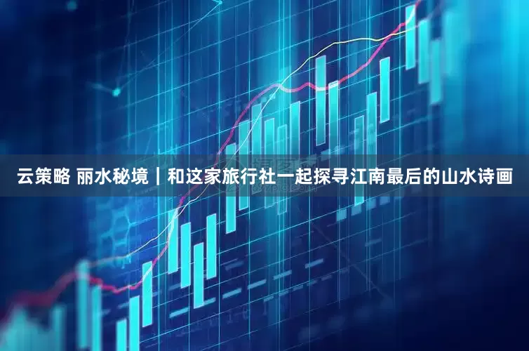 云策略 丽水秘境｜和这家旅行社一起探寻江南最后的山水诗画