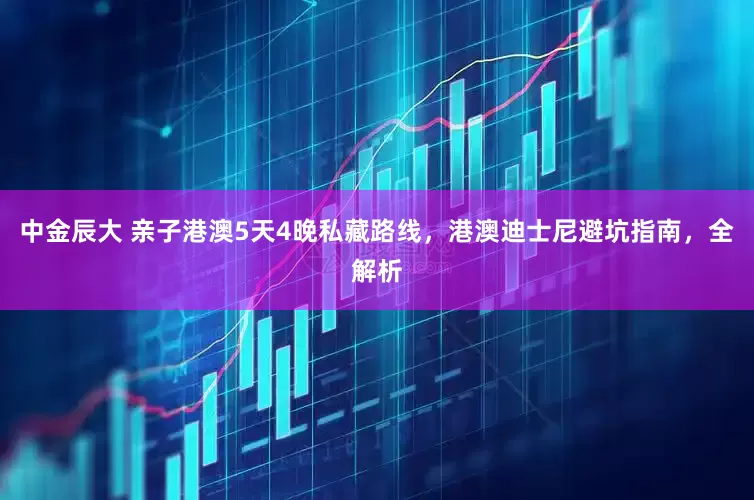 中金辰大 亲子港澳5天4晚私藏路线，港澳迪士尼避坑指南，全解析