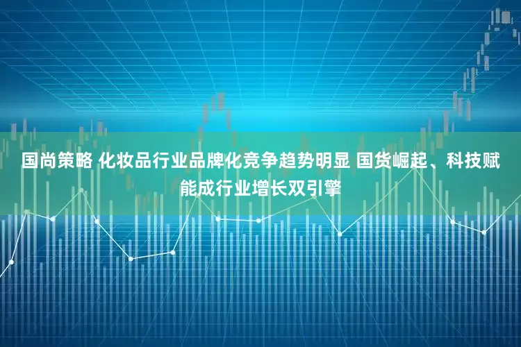国尚策略 化妆品行业品牌化竞争趋势明显 国货崛起、科技赋能成行业增长双引擎