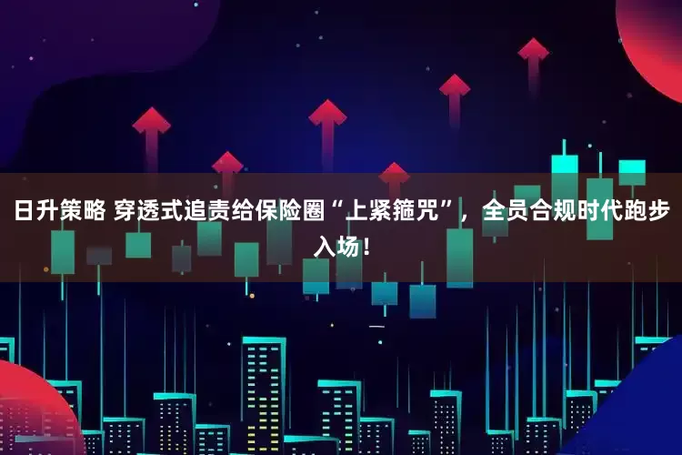 日升策略 穿透式追责给保险圈“上紧箍咒”，全员合规时代跑步入场！
