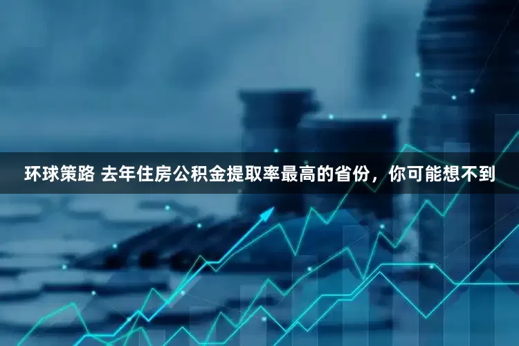 环球策路 去年住房公积金提取率最高的省份，你可能想不到