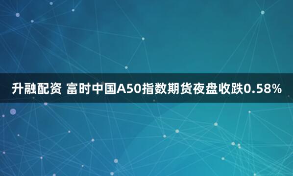 升融配资 富时中国A50指数期货夜盘收跌0.58%
