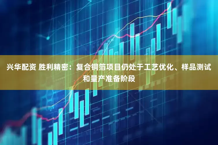兴华配资 胜利精密：复合铜箔项目仍处于工艺优化、样品测试和量产准备阶段